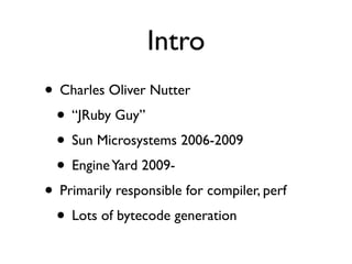 Intro
• Charles Oliver Nutter
 • “JRuby Guy”
 • Sun Microsystems 2006-2009
 • Engine Yard 2009-
• Primarily responsible for compiler, perf
 • Lots of bytecode generation
 