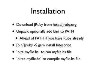 Installation
• Download JRuby from http://jruby.org
• Unpack, optionally add bin/ to PATH
 • Ahead of PATH if you have Ruby already
• [bin/]jruby -S gem install bitescript
• `bite myﬁle.bs` to run myﬁle.bs ﬁle
• `bitec myﬁle.bs` to compile myﬁle.bs ﬁle
 