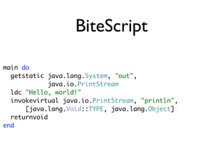 BiteScript

main do
  getstatic java.lang.System, "out",
             java.io.PrintStream
  ldc "Hello, world!"
  invokevirtual java.io.PrintStream, "println",
      [java.lang.Void::TYPE, java.lang.Object]
  returnvoid
end
 