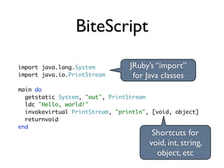 BiteScript

import java.lang.System          JRuby’s “import”
import java.io.PrintStream        for Java classes
main do
  getstatic System, "out", PrintStream
  ldc "Hello, world!"
  invokevirtual PrintStream, "println", [void, object]
  returnvoid
end
                                        Shortcuts for
                                       void, int, string,
                                         object, etc
 