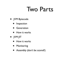 Two Parts
•   JVM Bytecode
    •   Inspection
    •   Generation
    •   How it works
•   JVM JIT
    •   How it works
    •   Monitoring
    •   Assembly (don’t be scared!)
 