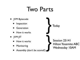 Two Parts

                                      }
•   JVM Bytecode
    •   Inspection
                                          Today
    •   Generation
    •   How it works




                                      }
•   JVM JIT
    •   How it works                      Session 25141
                                          Hilton Yosemite ABC
    •   Monitoring
                                          Wednesday 10AM
    •   Assembly (don’t be scared!)
 
