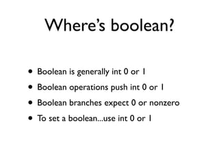 Where’s boolean?

• Boolean is generally int 0 or 1
• Boolean operations push int 0 or 1
• Boolean branches expect 0 or nonzero
• To set a boolean...use int 0 or 1
 