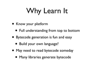 Why Learn It
• Know your platform
 • Full understanding from top to bottom
• Bytecode generation is fun and easy
 • Build your own language?
• May need to read bytecode someday
 • Many libraries generate bytecode
 