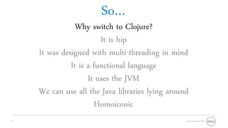 So…
                 Why switch to Clojure?
                         It is hip
     It was designed with multi-threading in mind
               It is a functional language
                     It uses the JVM
     We can use all the Java libraries lying around
                       Homoiconic
10                                                Oracle OpenWorld 2011
 