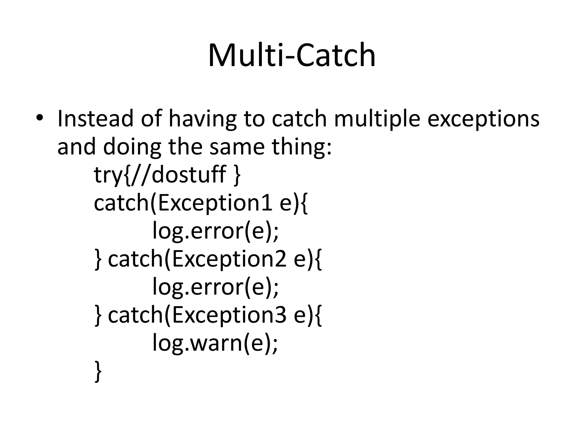 Multi-Catch
• Instead of having to catch multiple exceptions
and doing the same thing:
try{//dostuff }
catch(Exception1 e){
log.error(e);
} catch(Exception2 e){
log.error(e);
} catch(Exception3 e){
log.warn(e);
}
 