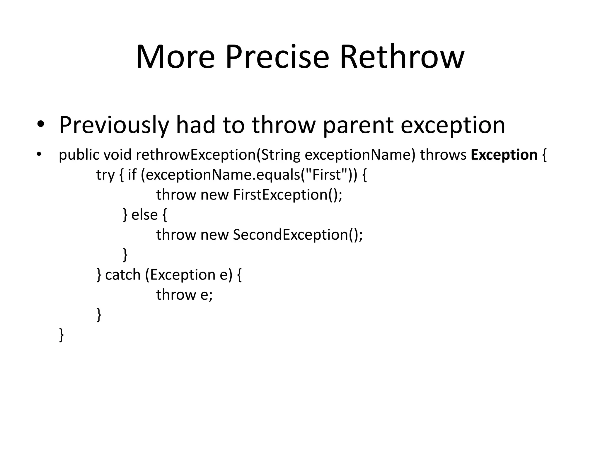 More Precise Rethrow
• Previously had to throw parent exception
• public void rethrowException(String exceptionName) throws Exception {
try { if (exceptionName.equals("First")) {
throw new FirstException();
} else {
throw new SecondException();
}
} catch (Exception e) {
throw e;
}
}
 