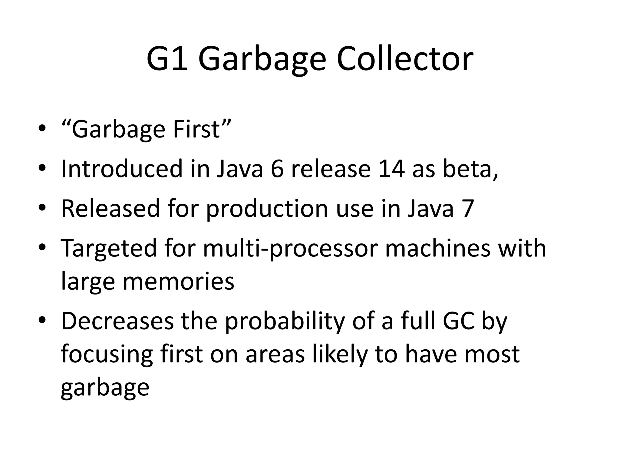 G1 Garbage Collector
• “Garbage First”
• Introduced in Java 6 release 14 as beta,
• Released for production use in Java 7
• Targeted for multi-processor machines with
large memories
• Decreases the probability of a full GC by
focusing first on areas likely to have most
garbage
 