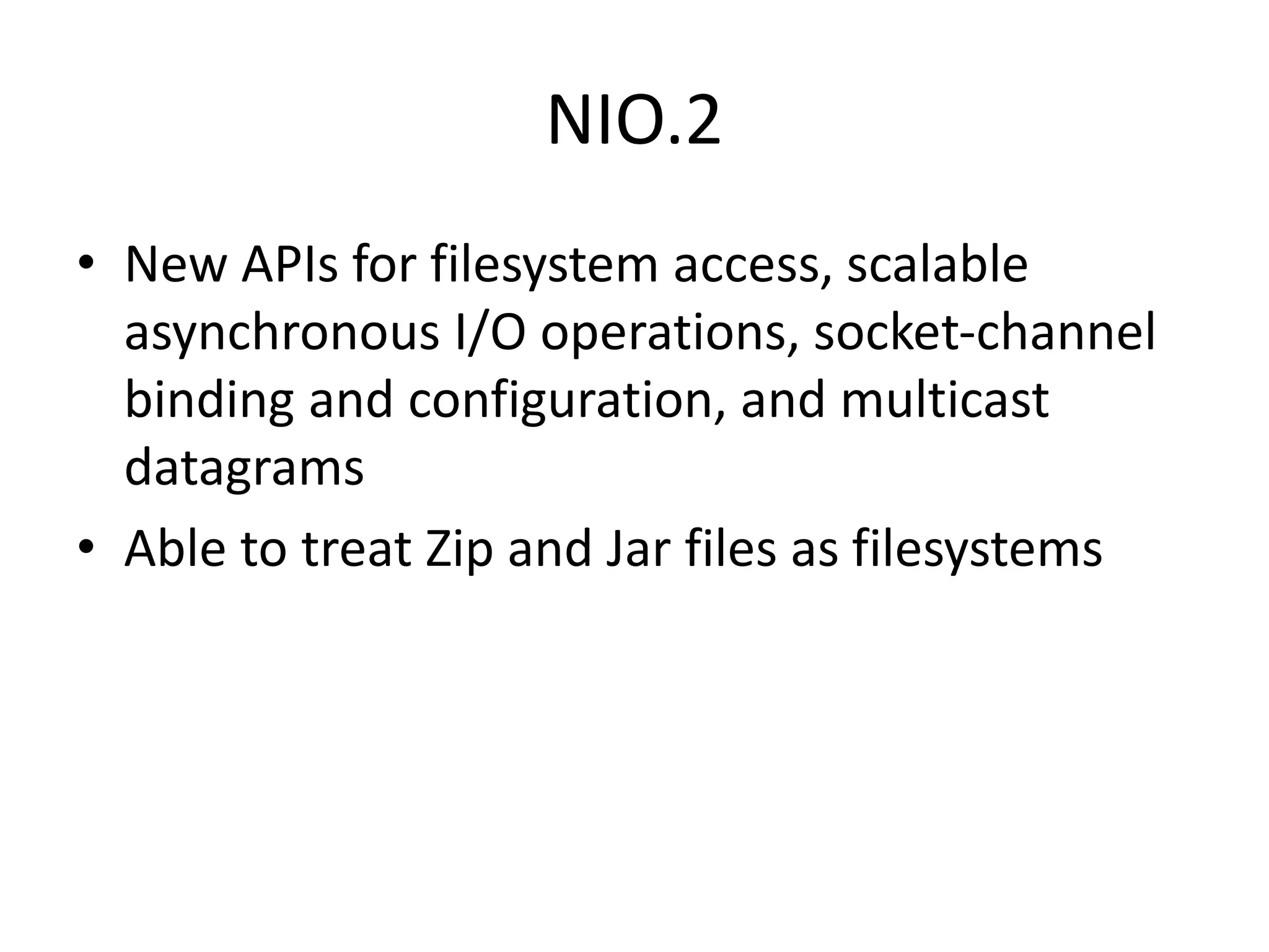 NIO.2
• New APIs for filesystem access, scalable
asynchronous I/O operations, socket-channel
binding and configuration, and multicast
datagrams
• Able to treat Zip and Jar files as filesystems
 