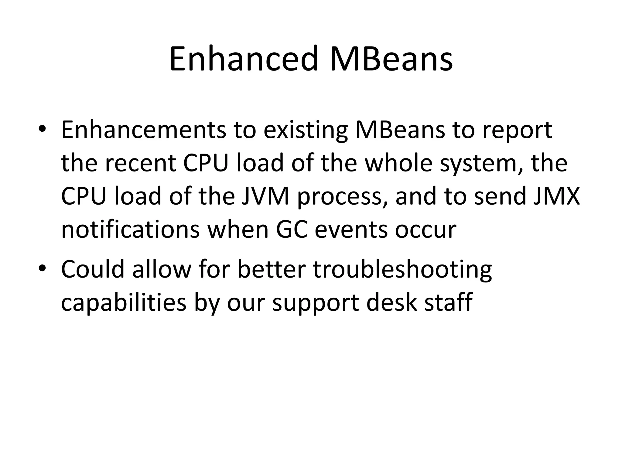 Enhanced MBeans
• Enhancements to existing MBeans to report
the recent CPU load of the whole system, the
CPU load of the JVM process, and to send JMX
notifications when GC events occur
• Could allow for better troubleshooting
capabilities by our support desk staff
 