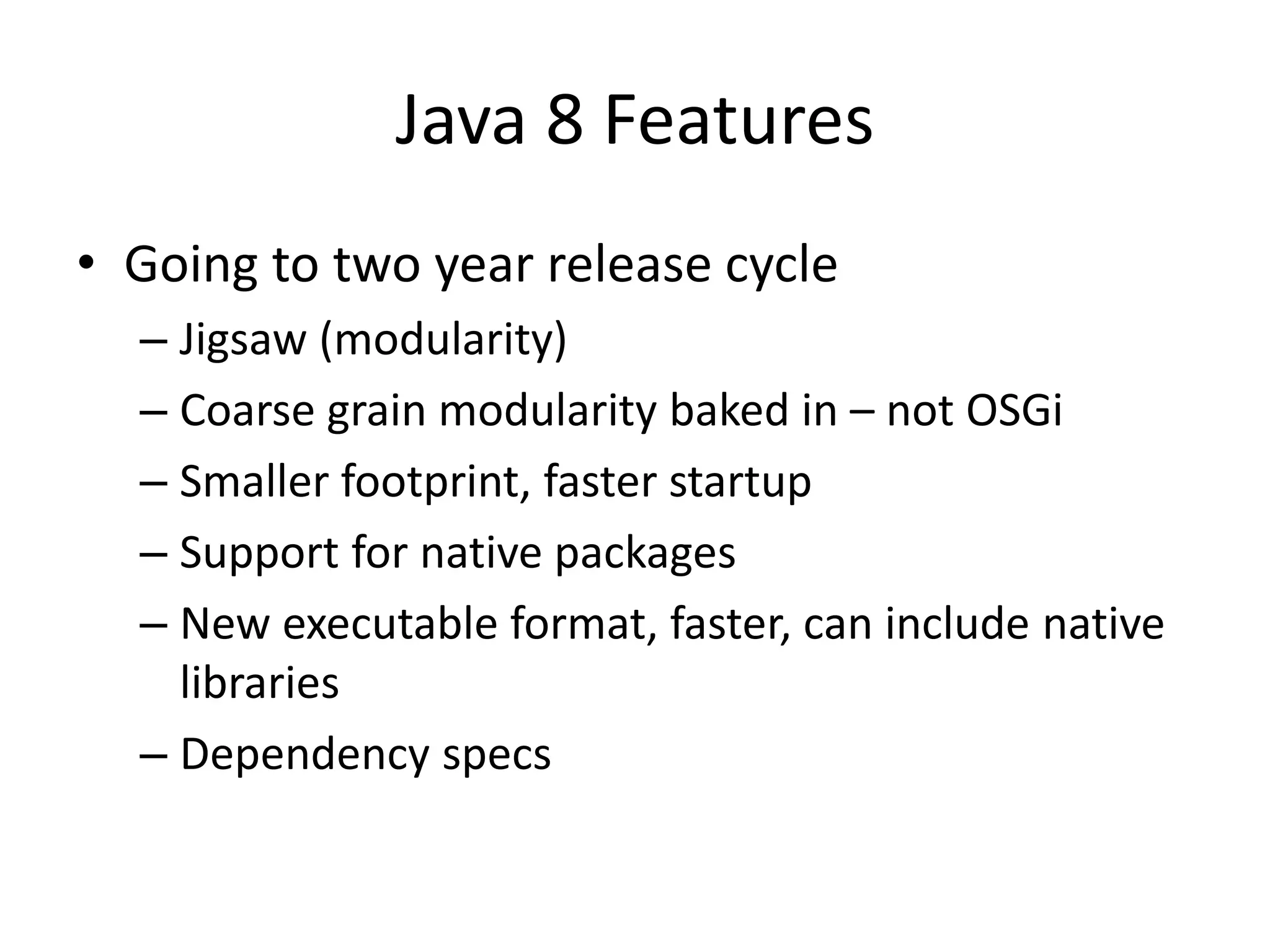 Java 8 Features
• Going to two year release cycle
– Jigsaw (modularity)
– Coarse grain modularity baked in – not OSGi
– Smaller footprint, faster startup
– Support for native packages
– New executable format, faster, can include native
libraries
– Dependency specs
 