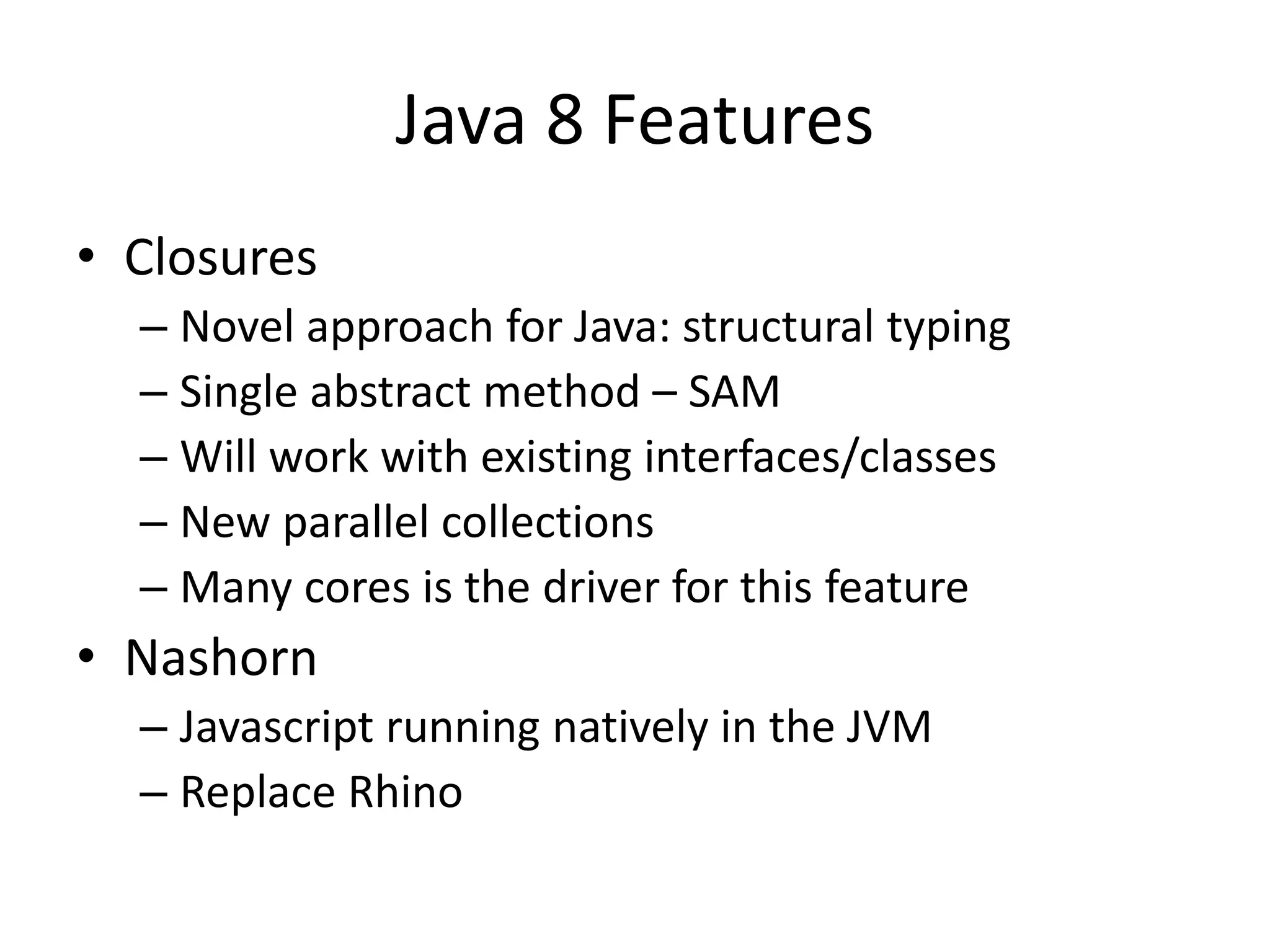 Java 8 Features
• Closures
– Novel approach for Java: structural typing
– Single abstract method – SAM
– Will work with existing interfaces/classes
– New parallel collections
– Many cores is the driver for this feature
• Nashorn
– Javascript running natively in the JVM
– Replace Rhino
 