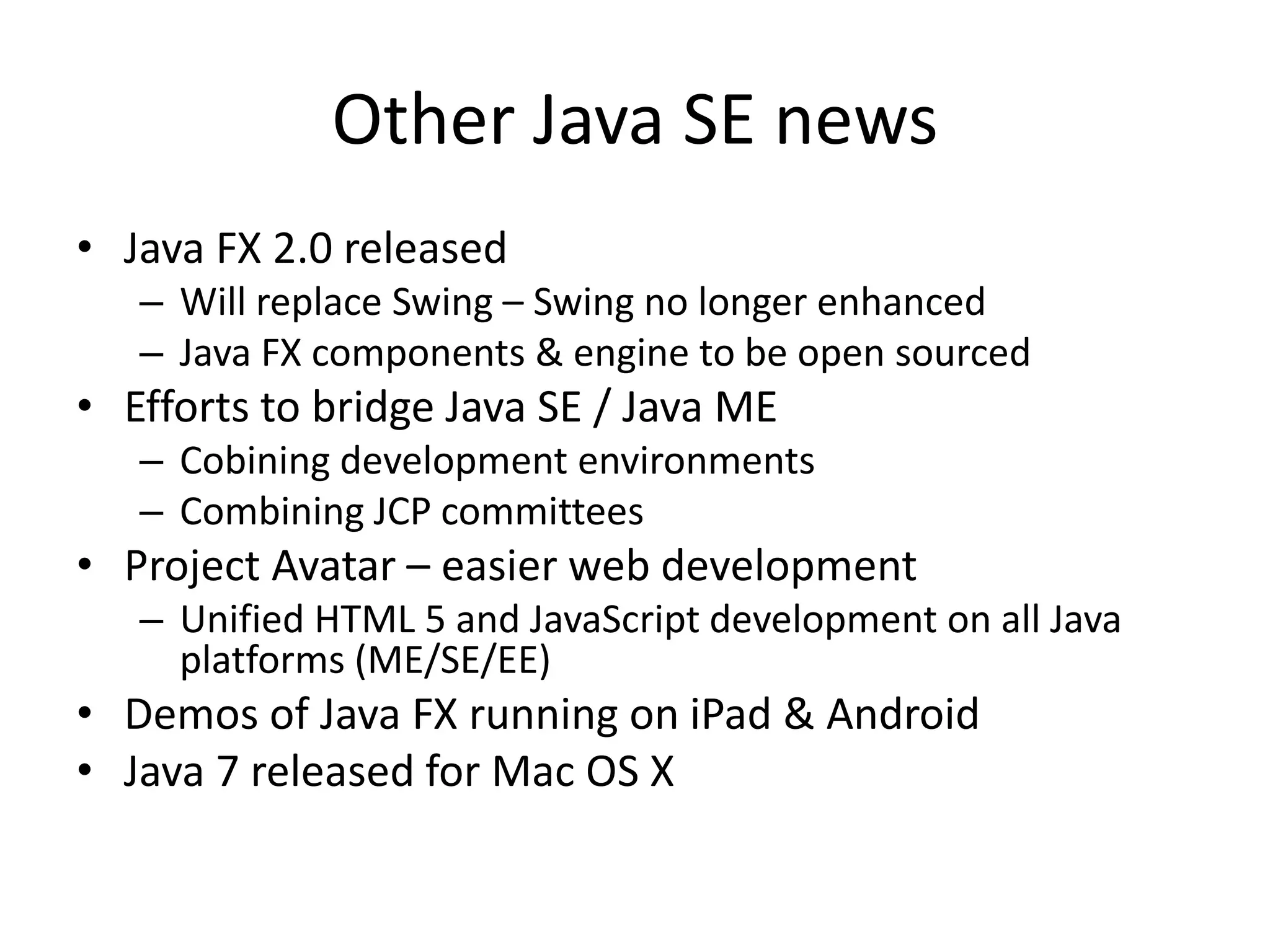 Other Java SE news
• Java FX 2.0 released
– Will replace Swing – Swing no longer enhanced
– Java FX components & engine to be open sourced
• Efforts to bridge Java SE / Java ME
– Cobining development environments
– Combining JCP committees
• Project Avatar – easier web development
– Unified HTML 5 and JavaScript development on all Java
platforms (ME/SE/EE)
• Demos of Java FX running on iPad & Android
• Java 7 released for Mac OS X
 
