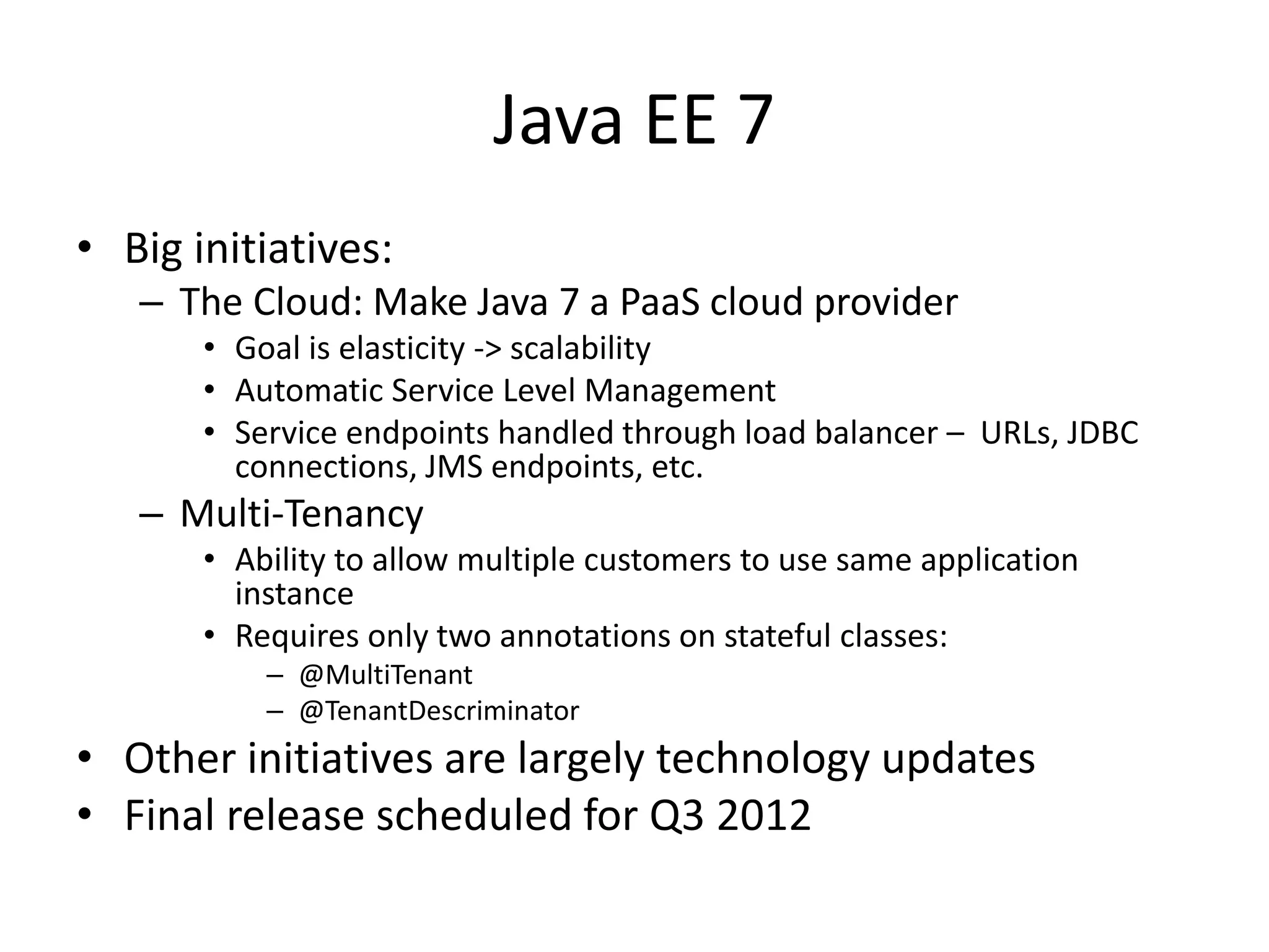 Java EE 7
• Big initiatives:
– The Cloud: Make Java 7 a PaaS cloud provider
• Goal is elasticity -> scalability
• Automatic Service Level Management
• Service endpoints handled through load balancer – URLs, JDBC
connections, JMS endpoints, etc.
– Multi-Tenancy
• Ability to allow multiple customers to use same application
instance
• Requires only two annotations on stateful classes:
– @MultiTenant
– @TenantDescriminator
• Other initiatives are largely technology updates
• Final release scheduled for Q3 2012
 