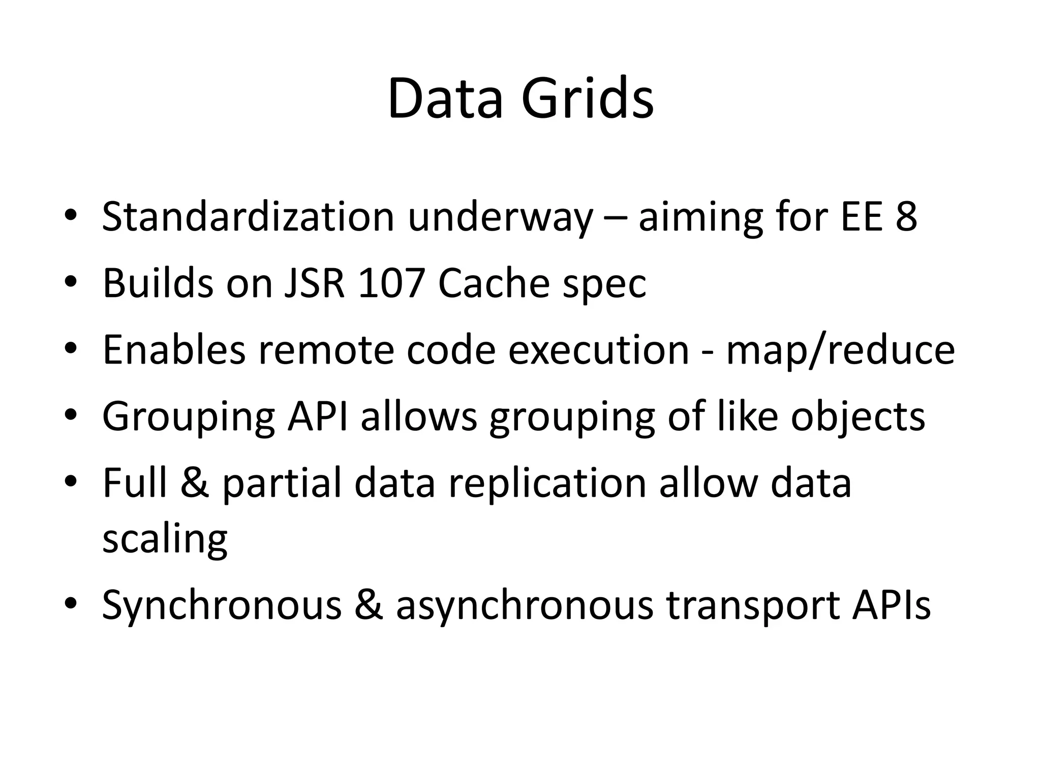 Data Grids
• Standardization underway – aiming for EE 8
• Builds on JSR 107 Cache spec
• Enables remote code execution - map/reduce
• Grouping API allows grouping of like objects
• Full & partial data replication allow data
scaling
• Synchronous & asynchronous transport APIs
 