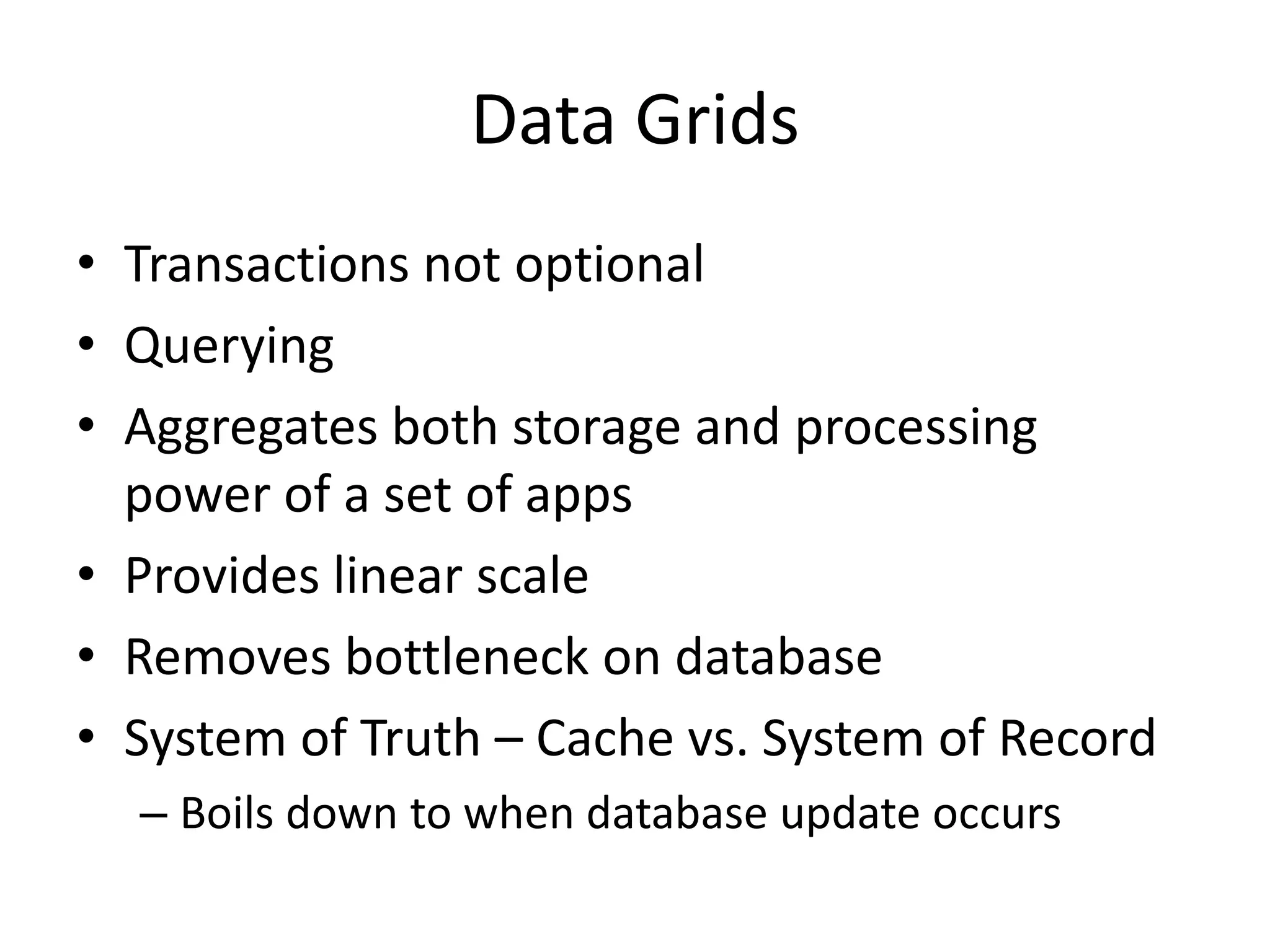 Data Grids
• Transactions not optional
• Querying
• Aggregates both storage and processing
power of a set of apps
• Provides linear scale
• Removes bottleneck on database
• System of Truth – Cache vs. System of Record
– Boils down to when database update occurs
 