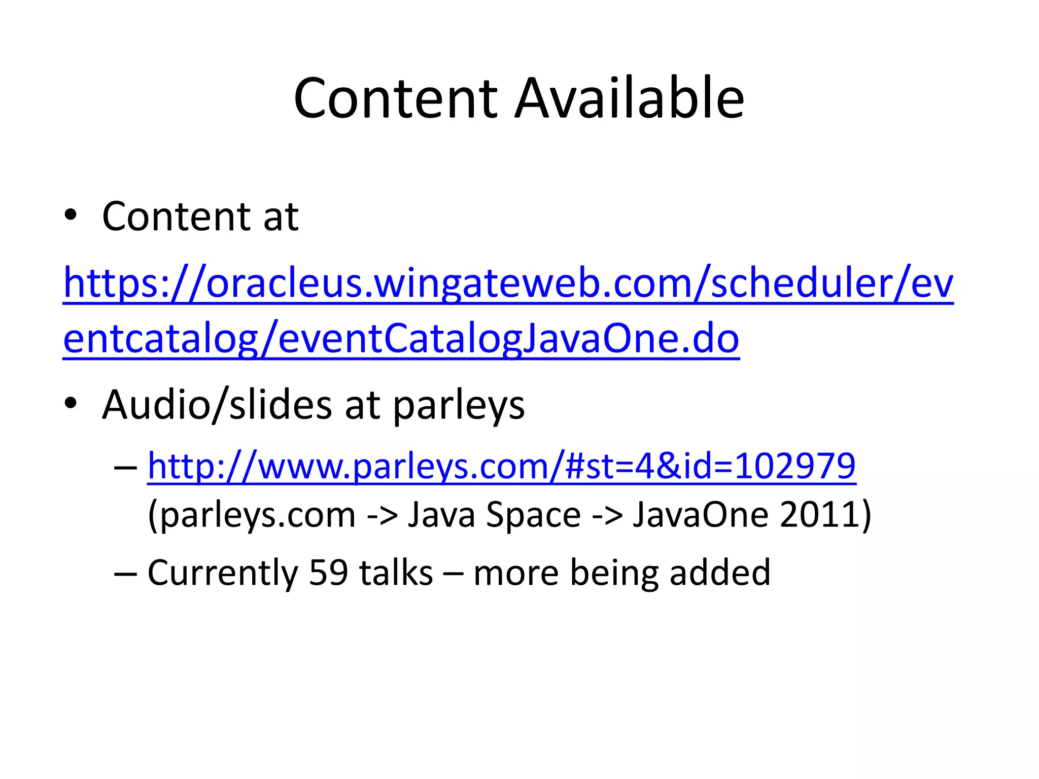Content Available
• Content at
https://oracleus.wingateweb.com/scheduler/ev
entcatalog/eventCatalogJavaOne.do
• Audio/slides at parleys
– http://www.parleys.com/#st=4&id=102979
(parleys.com -> Java Space -> JavaOne 2011)
– Currently 59 talks – more being added
 