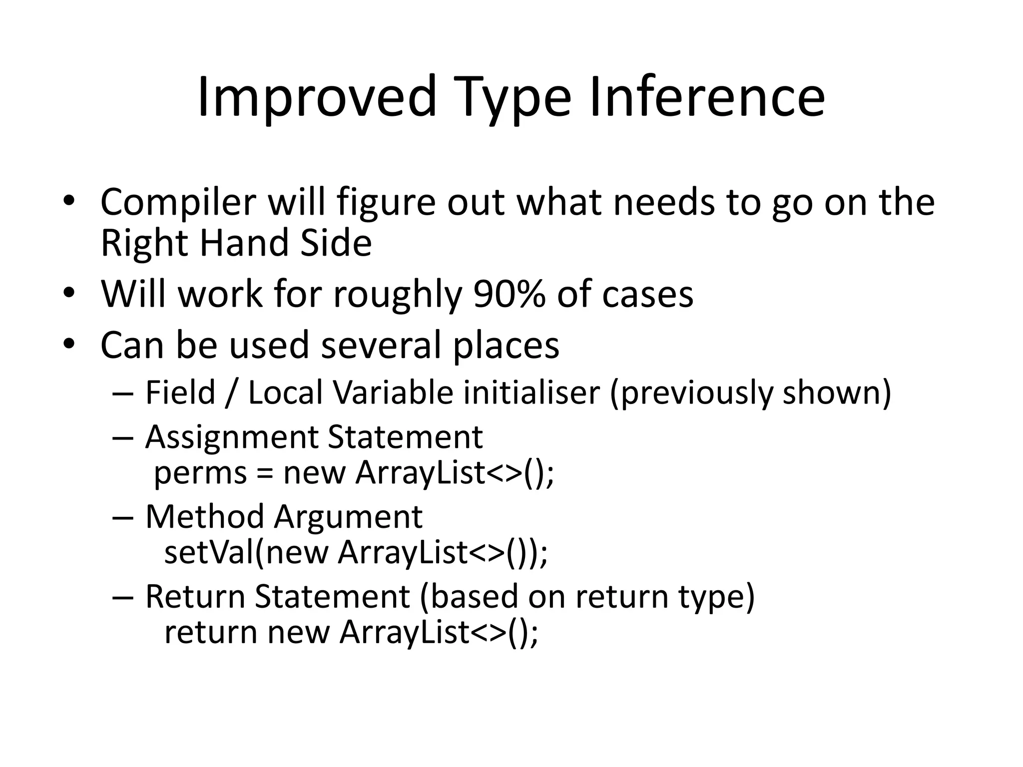 Improved Type Inference
• Compiler will figure out what needs to go on the
Right Hand Side
• Will work for roughly 90% of cases
• Can be used several places
– Field / Local Variable initialiser (previously shown)
– Assignment Statement
perms = new ArrayList<>();
– Method Argument
setVal(new ArrayList<>());
– Return Statement (based on return type)
return new ArrayList<>();
 