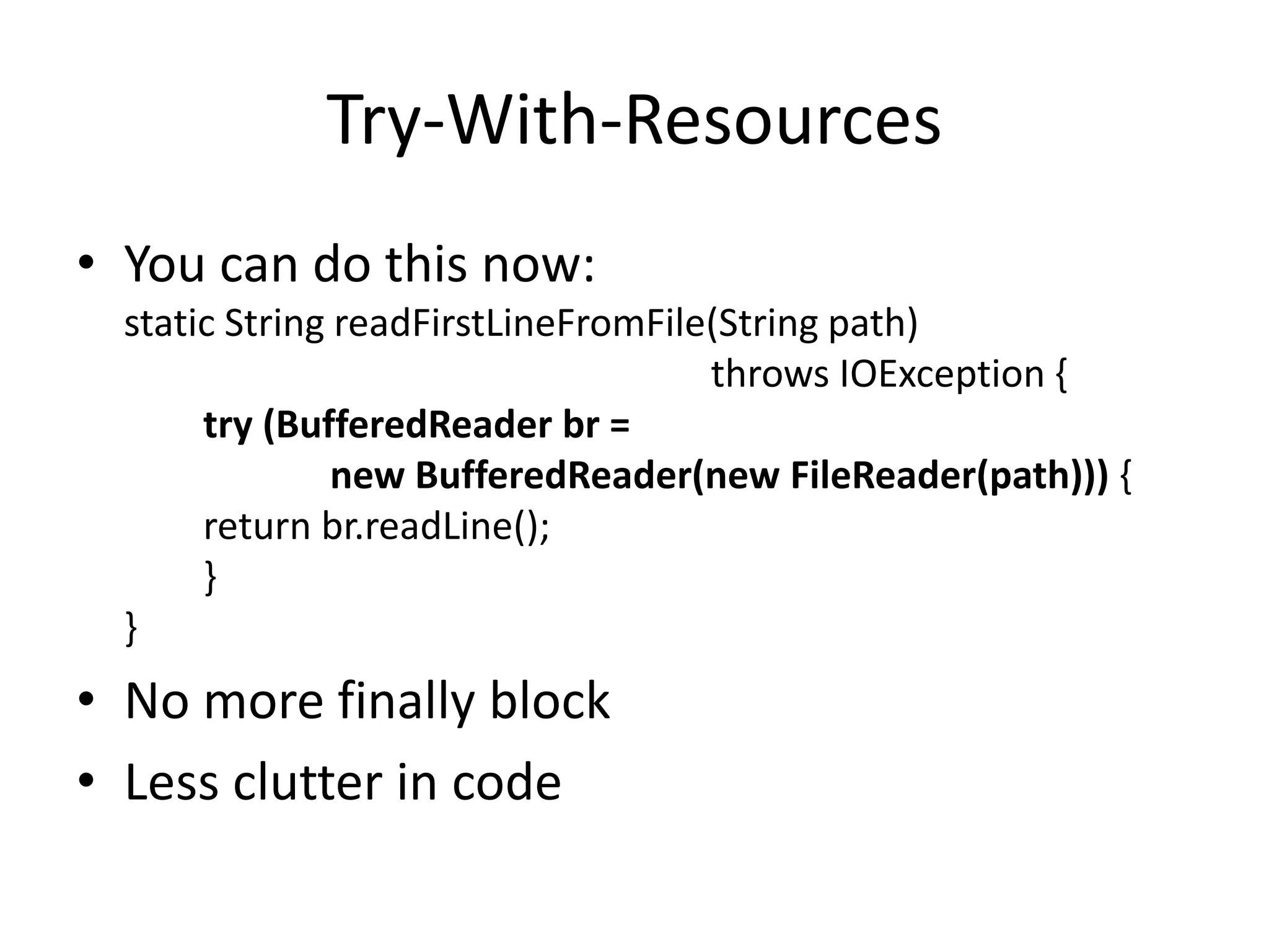 Try-With-Resources
• You can do this now:
static String readFirstLineFromFile(String path)
throws IOException {
try (BufferedReader br =
new BufferedReader(new FileReader(path))) {
return br.readLine();
}
}
• No more finally block
• Less clutter in code
 