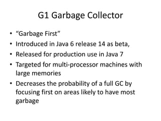 G1 Garbage Collector
• “Garbage First”
• Introduced in Java 6 release 14 as beta,
• Released for production use in Java 7
• Targeted for multi-processor machines with
large memories
• Decreases the probability of a full GC by
focusing first on areas likely to have most
garbage
 