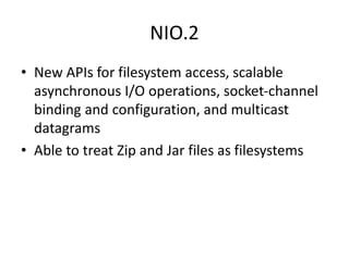 NIO.2
• New APIs for filesystem access, scalable
asynchronous I/O operations, socket-channel
binding and configuration, and multicast
datagrams
• Able to treat Zip and Jar files as filesystems
 