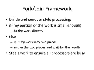 Fork/Join Framework
• Divide and conquer style processing:
• if (my portion of the work is small enough)
– do the work directly
• else
– split my work into two pieces
– invoke the two pieces and wait for the results
• Steals work to ensure all processors are busy
 