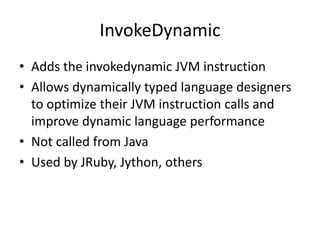 InvokeDynamic
• Adds the invokedynamic JVM instruction
• Allows dynamically typed language designers
to optimize their JVM instruction calls and
improve dynamic language performance
• Not called from Java
• Used by JRuby, Jython, others
 