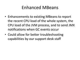 Enhanced MBeans
• Enhancements to existing MBeans to report
the recent CPU load of the whole system, the
CPU load of the JVM process, and to send JMX
notifications when GC events occur
• Could allow for better troubleshooting
capabilities by our support desk staff
 