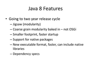 Java 8 Features
• Going to two year release cycle
– Jigsaw (modularity)
– Coarse grain modularity baked in – not OSGi
– Smaller footprint, faster startup
– Support for native packages
– New executable format, faster, can include native
libraries
– Dependency specs
 