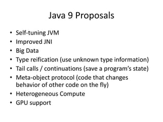 Java 9 Proposals
• Self-tuning JVM
• Improved JNI
• Big Data
• Type reification (use unknown type information)
• Tail calls / continuations (save a program’s state)
• Meta-object protocol (code that changes
behavior of other code on the fly)
• Heterogeneous Compute
• GPU support
 