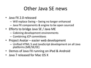 Other Java SE news
• Java FX 2.0 released
– Will replace Swing – Swing no longer enhanced
– Java FX components & engine to be open sourced
• Efforts to bridge Java SE / Java ME
– Cobining development environments
– Combining JCP committees
• Project Avatar – easier web development
– Unified HTML 5 and JavaScript development on all Java
platforms (ME/SE/EE)
• Demos of Java FX running on iPad & Android
• Java 7 released for Mac OS X
 