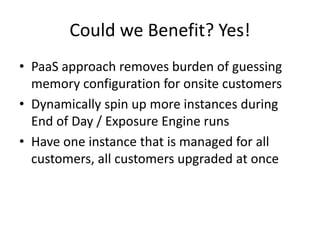 Could we Benefit? Yes!
• PaaS approach removes burden of guessing
memory configuration for onsite customers
• Dynamically spin up more instances during
End of Day / Exposure Engine runs
• Have one instance that is managed for all
customers, all customers upgraded at once
 