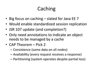 Caching
• Big focus on caching – slated for Java EE 7
• Would enable standardized session replication
• JSR 107 update (and completion?)
• Only need annotations to indicate an object
needs to be managed by a cache
• CAP Theorem – Pick 2
– Consistence (same data on all nodes)
– Availability (every request receives a response)
– Partitioning (system operates despite partial loss)
 