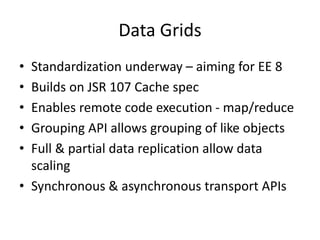 Data Grids
• Standardization underway – aiming for EE 8
• Builds on JSR 107 Cache spec
• Enables remote code execution - map/reduce
• Grouping API allows grouping of like objects
• Full & partial data replication allow data
scaling
• Synchronous & asynchronous transport APIs
 