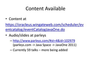 Content Available
• Content at
https://oracleus.wingateweb.com/scheduler/ev
entcatalog/eventCatalogJavaOne.do
• Audio/slides at parleys
– http://www.parleys.com/#st=4&id=102979
(parleys.com -> Java Space -> JavaOne 2011)
– Currently 59 talks – more being added
 