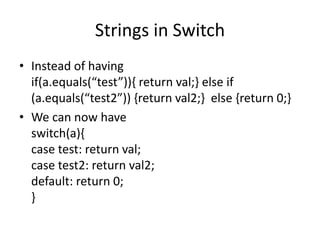 Strings in Switch
• Instead of having
if(a.equals(“test”)){ return val;} else if
(a.equals(“test2”)) {return val2;} else {return 0;}
• We can now have
switch(a){
case test: return val;
case test2: return val2;
default: return 0;
}
 