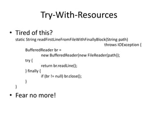 Try-With-Resources
• Tired of this?
static String readFirstLineFromFileWithFinallyBlock(String path)
throws IOException {
BufferedReader br =
new BufferedReader(new FileReader(path));
try {
return br.readLine();
} finally {
if (br != null) br.close();
}
}
• Fear no more!
 