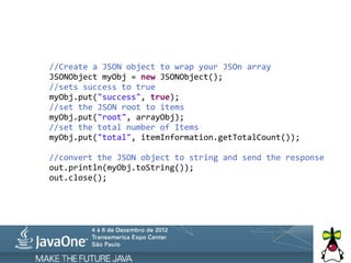  	
  	
  	
  	
  	
  	
  	
  //Create	
  a	
  JSON	
  object	
  to	
  wrap	
  your	
  JSOn	
  array
	
  	
  	
  	
  	
  	
  	
  	
  JSONObject	
  myObj	
  =	
  new	
  JSONObject();
	
  	
  	
  	
  	
  	
  	
  	
  //sets	
  success	
  to	
  true
	
  	
  	
  	
  	
  	
  	
  	
  myObj.put("success",	
  true);
	
  	
  	
  	
  	
  	
  	
  	
  //set	
  the	
  JSON	
  root	
  to	
  items
	
  	
  	
  	
  	
  	
  	
  	
  myObj.put("root",	
  arrayObj);
	
  	
  	
  	
  	
  	
  	
  	
  //set	
  the	
  total	
  number	
  of	
  Items
	
  	
  	
  	
  	
  	
  	
  	
  myObj.put("total",	
  itemInformation.getTotalCount());
	
  
	
  	
  	
  	
  	
  	
  	
  	
  //convert	
  the	
  JSON	
  object	
  to	
  string	
  and	
  send	
  the	
  response
	
  	
  	
  	
  	
  	
  	
  	
  out.println(myObj.toString());
	
  	
  	
  	
  	
  	
  	
  	
  out.close();
 
