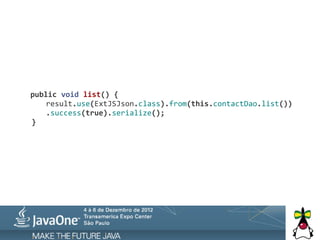  	
  	
  public	
  void	
  list()	
  {
	
   	
   result.use(ExtJSJson.class).from(this.contactDao.list())
                .success(true).serialize();
	
   }
 