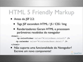 HTML 5 Friendly Markup
•   Antes do JSF 2.2:
    •   Tags JSF escondem HTML / JS / CSS / Img
    •   Renderizadores: Geram HTML e processam
        parâmetros recebidos do navegador
<html>...
     <p:colorPicker value=“#{colorBean.color2}” />
        <p:calendar value=“#{calendarBean.date1}” />
</html>

•   Não suporta uma funcionalidade do Navegador?
    Escreve um novo componente!
 