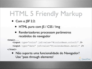 HTML 5 Friendly Markup
   •   Com o JSF 2.2:
       •   HTML puro com JS / CSS / Img
       •   Renderizadores: processam parâmetros
           recebidos do navegador
<html>...
    <input type=“color” jsf:value=“#{colorBean.color2}” />
    <input type=“date” jsf:value=“#{calendarBean.date1}” />
</html>

   •   Não suporta uma funcionalidade do Navegador?
       Use “pass through elements!
 