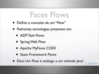 Faces Flows
•   Deﬁne o conceito de um “Flow”
•   Padroniza tecnologias presentes em:
    •   ADF Task Flows
    •   Spring Web Flow
    •   Apache MyFaces CODI
    •   Seam Framework Flows
•   Dica: Um Flow é análogo a um método Java!
 