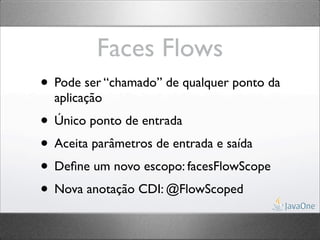 Faces Flows
• Pode ser “chamado” de qualquer ponto da
  aplicação
• Único ponto de entrada
• Aceita parâmetros de entrada e saída
• Deﬁne um novo escopo: facesFlowScope
• Nova anotação CDI: @FlowScoped
 