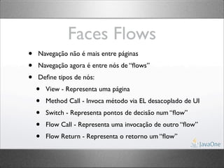Faces Flows
•   Navegação não é mais entre páginas
•   Navegação agora é entre nós de “ﬂows”
•   Deﬁne tipos de nós:
    •   View - Representa uma página
    •   Method Call - Invoca método via EL desacoplado de UI
    •   Switch - Representa pontos de decisão num “ﬂow”
    •   Flow Call - Representa uma invocação de outro “ﬂow”
    •   Flow Return - Representa o retorno um “ﬂow”
 