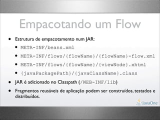 Empacotando um Flow
•   Estrutura de empacotamento num JAR:
    • META-INF/beans.xml
    • META-INF/flows/{flowName}/{flowName}-flow.xml
    • META-INF/flows/{flowName}/{viewNode}.xhtml
    • {javaPackagePath}/{javaClassName}.class
•   JAR é adicionado no Classpath (/WEB-INF/lib)

•   Fragmentos reusáveis de aplicação podem ser construídos, testados e
    distribuídos.
 