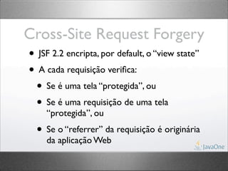 Cross-Site Request Forgery
• JSF 2.2 encripta, por default, o “view state”
• A cada requisição veriﬁca:
 • Se é uma tela “protegida”, ou
 • Se é uma requisição de uma tela
     “protegida”, ou
   • Se o “referrer” da requisição é originária
     da aplicação Web
 