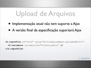 Upload de Arquivos
  • Implementação atual não tem suporte a Ajax
  • A versão ﬁnal da especiﬁcação suportará Ajax
<h:inputFile id="file" value="#{fileUploadBean.uploadedFile}">
  <f:validator validatorId="FileValidator" />
</h:inputFile>
 