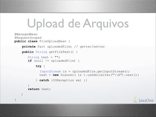 Upload de Arquivos
@ManagedBean
@RequestScoped
public class FileUploadBean {
    private Part uploadedFile; // getter/setter
    public String getFileText() {
        String text = "";
        if (null != uploadedFile) {
            try {
              InputStream is = uploadedFile.getInputStream();
              text = new Scanner( is ).useDelimiter("A").next();
            } catch (IOException ex) {}
        }
        return text;
    }
}
 