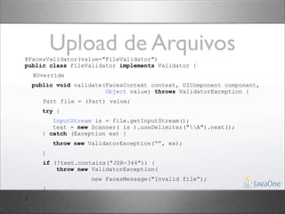 Upload de Arquivos
@FacesValidator(value="FileValidator")
public class FileValidator implements Validator {
    @Override
    public void validate(FacesContext context, UIComponent component,
                         Object value) throws ValidatorException {
       Part file = (Part) value;
      try {
          InputStream is = file.getInputStream();
          text = new Scanner( is ).useDelimiter("A").next();
       } catch (Exception ex) {
           throw new ValidatorException(“”, ex);
       }
       if (!text.contains("JSR-344")) {
           throw new ValidatorException(
                      new FacesMessage("Invalid file”);
       }
}
 