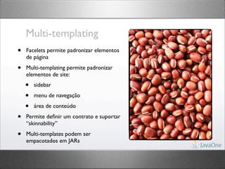 Multi-templating
•   Facelets permite padronizar elementos
    de página

•   Multi-templating permite padronizar
    elementos de site:
    •   sidebar

    •   menu de navegação

    •   área de conteúdo

•   Permite deﬁnir um contrato e suportar
    “skinnability”

•   Multi-templates podem ser
    empacotados em JARs
 
